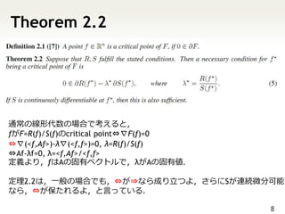 Theorem 2.2




通常の線形代数の場合で考えると，
fがF=R(f)/S(f)のcritical point⇔∇F(f)=0
⇔∇(<f,Af>)-λ∇(<f,f>)=0, λ=R(f)/S(f)
⇔Af-λf=0, λ=<f,Af>/<f,f>
定義より，fはAの固有ベクトルで，λがAの固有値．

定理2.2は，一般の場合でも，⇔が⇒なら成り立つよ，さらにSが連続微分可能
なら，⇔が保たれるよ，と言っている．

                                       8
 