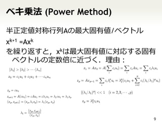 ベキ乗法 (Power Method)

半正定値対称行列Aの最大固有値/ベクトル
xk+1 =Axk
を繰り返すと，xkは最大固有値に対応する固有
  ベクトルの定数倍に近づく．理由：




                       9
 