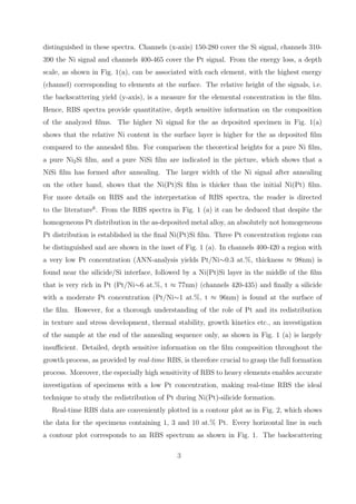 distinguished in these spectra. Channels (x-axis) 150-280 cover the Si signal, channels 310-
390 the Ni signal and channels 400-465 cover the Pt signal. From the energy loss, a depth
scale, as shown in Fig. 1(a), can be associated with each element, with the highest energy
(channel) corresponding to elements at the surface. The relative height of the signals, i.e.
the backscattering yield (y-axis), is a measure for the elemental concentration in the ﬁlm.
Hence, RBS spectra provide quantitative, depth sensitive information on the composition
of the analyzed ﬁlms. The higher Ni signal for the as deposited specimen in Fig. 1(a)
shows that the relative Ni content in the surface layer is higher for the as deposited ﬁlm
compared to the annealed ﬁlm. For comparison the theoretical heights for a pure Ni ﬁlm,
a pure Ni2 Si ﬁlm, and a pure NiSi ﬁlm are indicated in the picture, which shows that a
NiSi ﬁlm has formed after annealing. The larger width of the Ni signal after annealing
on the other hand, shows that the Ni(Pt)Si ﬁlm is thicker than the initial Ni(Pt) ﬁlm.
For more details on RBS and the interpretation of RBS spectra, the reader is directed
to the literature6 . From the RBS spectra in Fig. 1 (a) it can be deduced that despite the
homogeneous Pt distribution in the as-deposited metal alloy, an absolutely not homogeneous
Pt distribution is established in the ﬁnal Ni(Pt)Si ﬁlm. Three Pt concentration regions can
be distinguished and are shown in the inset of Fig. 1 (a). In channels 400-420 a region with
a very low Pt concentration (ANN-analysis yields Pt/Ni∼0.3 at.%, thickness ≈ 98nm) is
found near the silicide/Si interface, followed by a Ni(Pt)Si layer in the middle of the ﬁlm
that is very rich in Pt (Pt/Ni∼6 at.%, t ≈ 77nm) (channels 420-435) and ﬁnally a silicide
with a moderate Pt concentration (Pt/Ni∼1 at.%, t ≈ 96nm) is found at the surface of
the ﬁlm. However, for a thorough understanding of the role of Pt and its redistribution
in texture and stress development, thermal stability, growth kinetics etc., an investigation
of the sample at the end of the annealing sequence only, as shown in Fig. 1 (a) is largely
insuﬃcient. Detailed, depth sensitive information on the ﬁlm composition throughout the
growth process, as provided by real-time RBS, is therefore crucial to grasp the full formation
process. Moreover, the especially high sensitivity of RBS to heavy elements enables accurate
investigation of specimens with a low Pt concentration, making real-time RBS the ideal
technique to study the redistribution of Pt during Ni(Pt)-silicide formation.
   Real-time RBS data are conveniently plotted in a contour plot as in Fig. 2, which shows
the data for the specimens containing 1, 3 and 10 at.% Pt. Every horizontal line in such
a contour plot corresponds to an RBS spectrum as shown in Fig. 1. The backscattering

                                             3
 