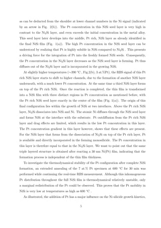 as can be deducted from the shoulder at lower channel numbers in the Ni signal (indicated
by an arrow in Fig. 2(b)). The Pt concentration in this NiSi seed layer is very high in
contrast to the Ni2 Si layer, and even exceeds the initial concentration in the metal alloy.
This seed layer later develops into the middle, Pt rich, NiSi layer as already identiﬁed in
the ﬁnal NiSi ﬁlm (Fig. 1(a)). The high Pt concentration in the NiSi seed layer can be
understood by realizing that Pt is highly soluble in NiSi compared to Ni2 Si . This presents
a driving force for the integration of Pt into the freshly formed NiSi seeds. Consequently,
the Pt concentration in the Ni2 Si layer decreases as the NiSi seed layer is forming. Pt thus
diﬀuses out of the Ni2 Si layer and is incorporated in the growing NiSi.
   At slightly higher temperatures (∼390 ◦ C , Fig.2(b), 3 at.%Pt), the RBS signal of this Pt
rich NiSi layer starts to shift to higher channels, due to the formation of another NiSi layer
underneath, with a much lower Pt concentration. At the same time a third NiSi layer forms
on top of the Pt rich NiSi. Once the reaction is completed, the thin ﬁlm is transformed
into a NiSi ﬁlm with three distinct regions in Pt concentration as mentioned before, with
the Pt rich NiSi seed layer exactly in the center of the ﬁlm (Fig. 1(a)). The origin of this
ﬁnal conﬁguration lies within the growth of NiSi at two interfaces. Above the Pt rich NiSi
layer, Ni2 Si dissociates into NiSi and Ni. The atomic Ni diﬀuses through the NiSi seed layer
and forms NiSi at the interface with the substrate. Pt outdiﬀusion from the Pt rich NiSi
layer and drag eﬀects are limited, which results in the low Pt concentration in this layer.
The Pt concentration gradient in this layer however, shows that these eﬀects are present.
For the NiSi layer that forms from the dissociation of Ni2 Si on top of the Pt rich layer, Pt
is available and directly incorporated in the forming monosilicide. The Pt concentration in
this layer is therefore equal to that in the Ni2 Si layer. We want to point out that the same
triple layered structure is obtained after reacting a 30 nm Ni(Pt) ﬁlm, indicating that the
formation process is independent of the thin ﬁlm thickness.
   To investigate the thermodynamical stability of the Pt conﬁguration after complete NiSi
formation, an extended annealing of the 7 at.% Pt specimen at 600 ◦ C for 30 min was
performed while continuing the real-time RBS measurement. Although this inhomogeneous
Pt distribution throughout the full NiSi ﬁlm is thermodynamical relatively unstable, only
a marginal redistribution of the Pt could be observed. This proves that the Pt mobility in
NiSi is very low at temperatures as high as 600 ◦ C .
   As illustrated, the addition of Pt has a major inﬂuence on the Ni silicide growth kinetics,

                                             5
 
