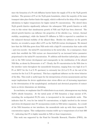 since the formation of a Pt rich diﬀusion barrier limits the supply of Ni at the Ni2 Si growth
interface. The presence of Pt at the Ni2 Si grain boundaries, where the majority of the mass
transport takes place further limits this supply, which is reﬂected in the delay of the complete
silicidation to higher temperatures for higher initial Pt concentrations. The slowed down
Ni2 Si growth kinetics signiﬁcantly inﬂuence the subsequent NiSi growth kinetics as well,
even to this extent that simultaneous growth of NiSi and Ni2 Si has been observed. The
altered growth kinetics can inﬂuence the properties of the silicides (e.g. texture, thermal
stability, morphology), while the limited Pt diﬀusion in NiSi is expected to contribute to
the enhanced thermal stability of the alloyed ﬁlms. Besides the inﬂuence on the growth
kinetics, we revealed a major eﬀect of Pt on the Ni(Pt)Si texture development. We showed
here that the NiSi ﬁlm grows from NiSi seeds with a high Pt concentration that scales with
- and even exceeds - the initial Pt concentration in the metal alloy. As a consequence, those
seeds that establish the NiSi texture are characterized by an increased lattice parameter
proportional to the initial Pt concentration. Pt addition will therefore indeed play a distinct
role in the NiSi texture development and consequently in the stabilization of the alloyed
NiSi ﬁlm, as shown by Detavernier et al.8 . Clearly, the Pt concentration in the NiSi close to
the interface varies throughout the monosilicide formation, ranging from very high (6 at.%
Pt at 350◦ C for the 3 at.% Pt specimen) to extremely low (0.3 at.% Pt at the end of the
reaction for the 3 at.% Pt specimen). This has a signiﬁcant inﬂuence on the stress behavior
of the ﬁlm. This result is useful input for the interpretation of stress measurements and has
major implications for device applications since stress eﬀects are of increasing importance
in the determination of the morphological, mechanical and electrical properties of contact
layers as device dimensions are shrinking.
     In conclusion, we emphasize that Pt redistributes in an erratic, inhomogeneous way during
Ni(Pt) silicide formation. At the initial point of NiSi formation a large amount of Pt,
exceeding the as-deposited Pt/Ni ratio, is incorporated in the monosilicide seeds. This
indicates that Pt, even for low initial Pt concentrations, is highly involved in the texture
and stress development since Pt incorporation results in NiSi lattice expansion. As a result
of the NiSi formation at two interfaces, the monosilicide ends up with three separate Pt
concentration regions. This conﬁguration remains stable up to temperatures of at least 600
◦
    C , indicating that Pt is highly immobile in NiSi at those temperatures.
     This work was supported by the Fund for Scientiﬁc Research, Flanders (FWO), the

                                              6
 