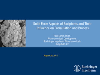 Solid Form Aspects of Excipients and Their
  Influence on Formulation and Process

                 Paul Luner, Ph.D.
          Pharmaceutical Development
       Boehringer Ingelheim Pharmaceuticals
                   Ridgefield, CT



       August 30, 2012
 