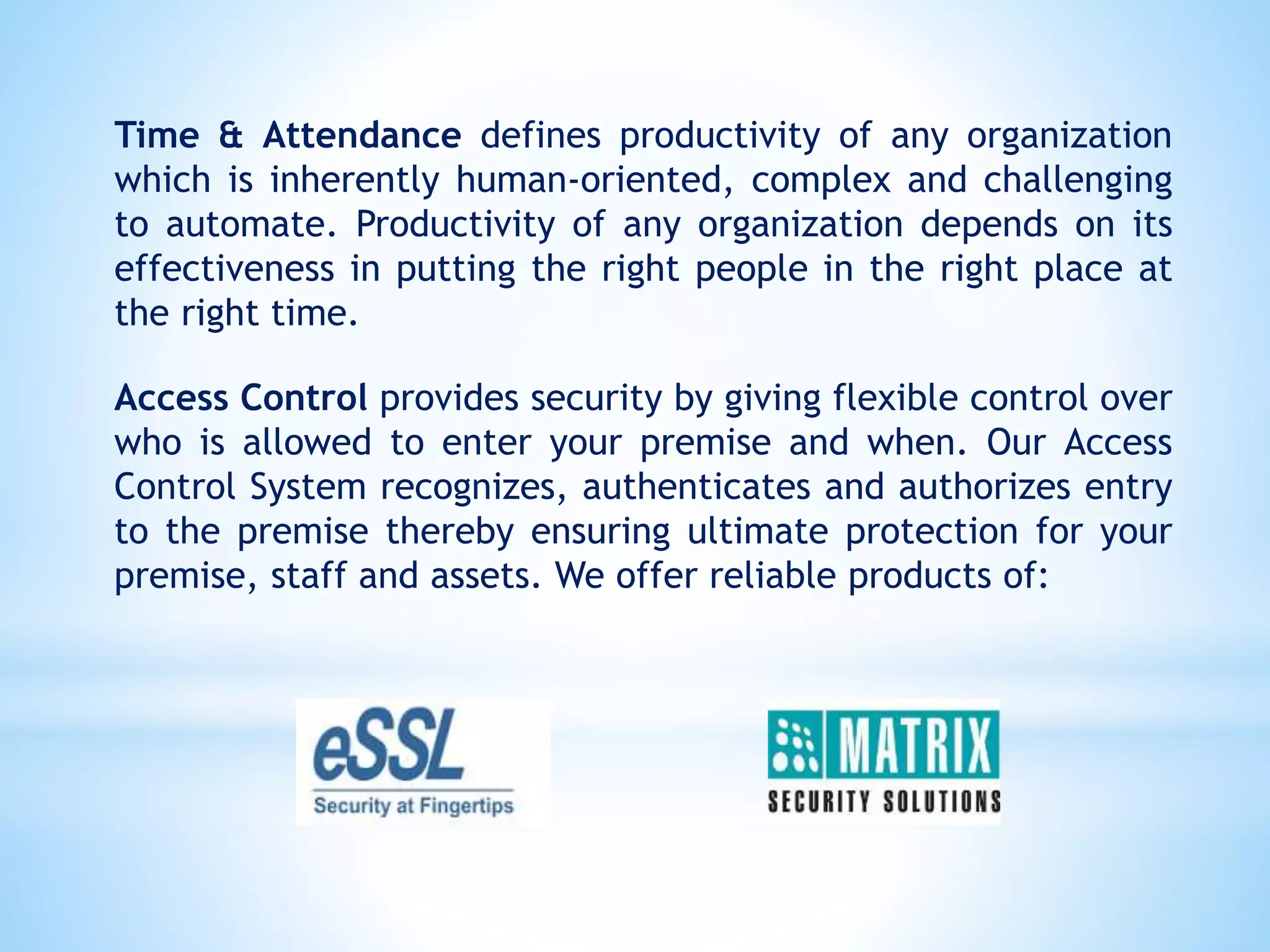 Time & Attendance defines productivity of any organization
which is inherently human-oriented, complex and challenging
to automate. Productivity of any organization depends on its
effectiveness in putting the right people in the right place at
the right time.
Access Control provides security by giving flexible control over
who is allowed to enter your premise and when. Our Access
Control System recognizes, authenticates and authorizes entry
to the premise thereby ensuring ultimate protection for your
premise, staff and assets. We offer reliable products of:
 