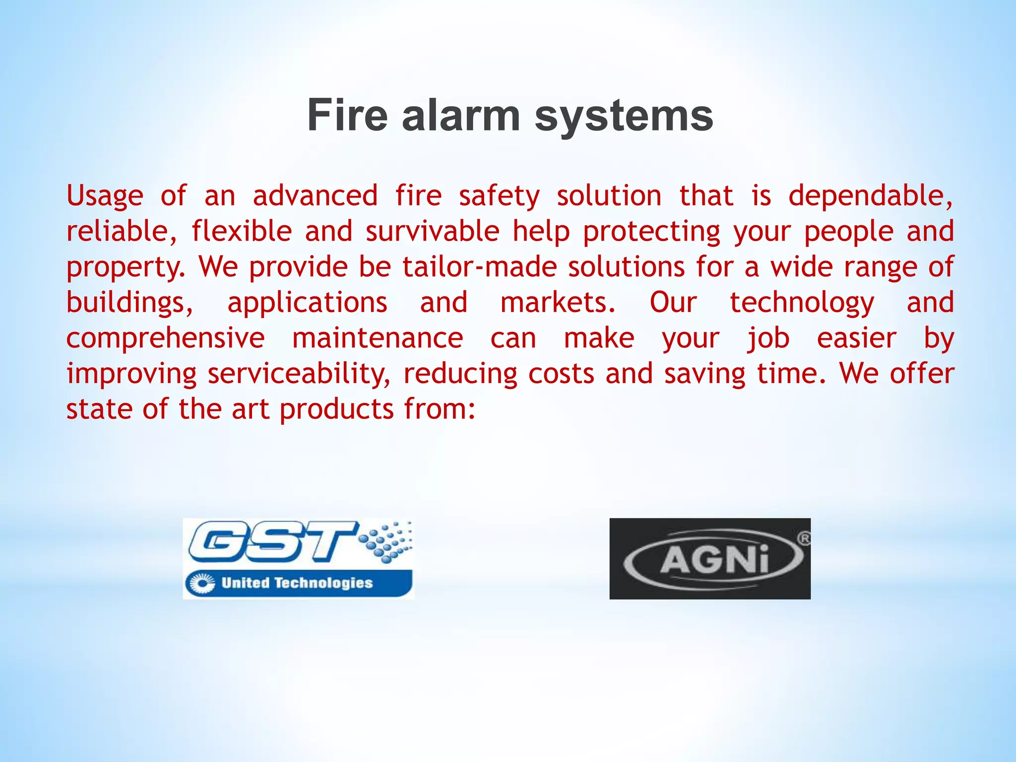 Fire alarm systems
Usage of an advanced fire safety solution that is dependable,
reliable, flexible and survivable help protecting your people and
property. We provide be tailor-made solutions for a wide range of
buildings, applications and markets. Our technology and
comprehensive maintenance can make your job easier by
improving serviceability, reducing costs and saving time. We offer
state of the art products from:
 