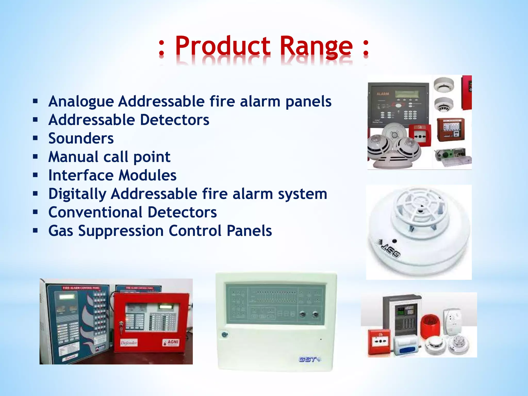 : Product Range :
 Analogue Addressable fire alarm panels
 Addressable Detectors
 Sounders
 Manual call point
 Interface Modules
 Digitally Addressable fire alarm system
 Conventional Detectors
 Gas Suppression Control Panels
 