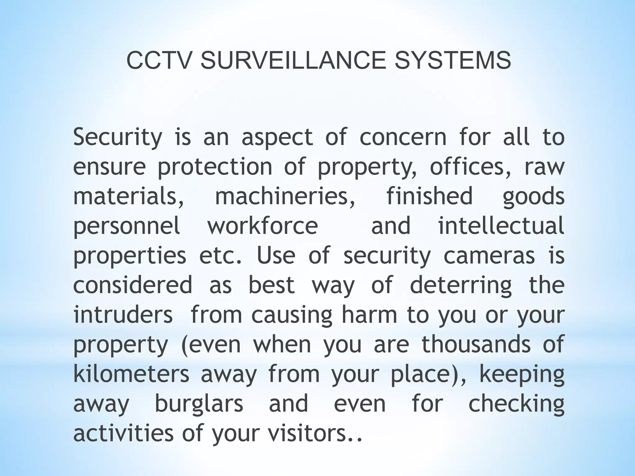CCTV SURVEILLANCE SYSTEMS
Security is an aspect of concern for all to
ensure protection of property, offices, raw
materials, machineries, finished goods
personnel workforce and intellectual
properties etc. Use of security cameras is
considered as best way of deterring the
intruders from causing harm to you or your
property (even when you are thousands of
kilometers away from your place), keeping
away burglars and even for checking
activities of your visitors..
 