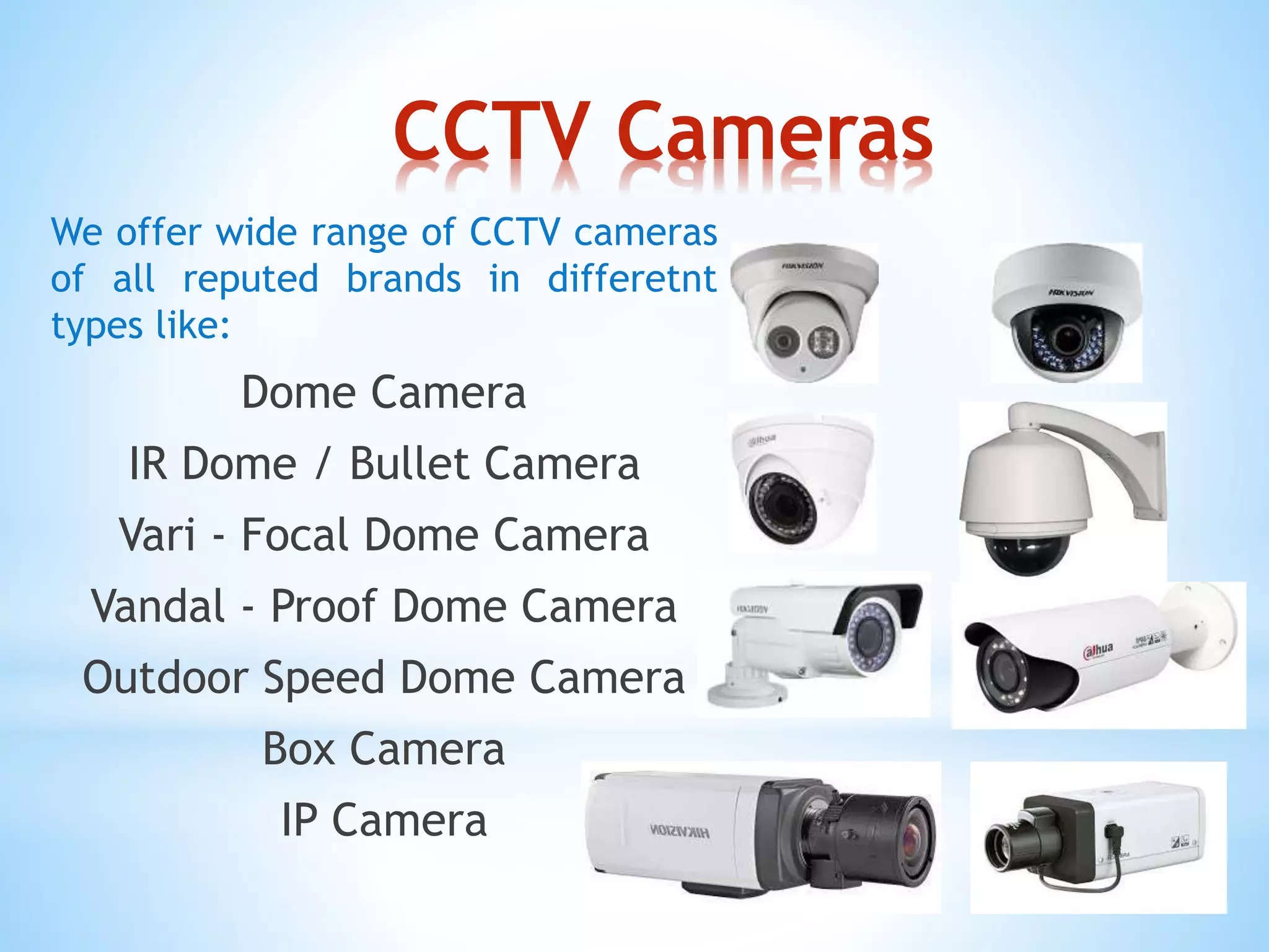 CCTV Cameras
We offer wide range of CCTV cameras
of all reputed brands in differetnt
types like:
Dome Camera
IR Dome / Bullet Camera
Vari - Focal Dome Camera
Vandal - Proof Dome Camera
Outdoor Speed Dome Camera
Box Camera
IP Camera
 