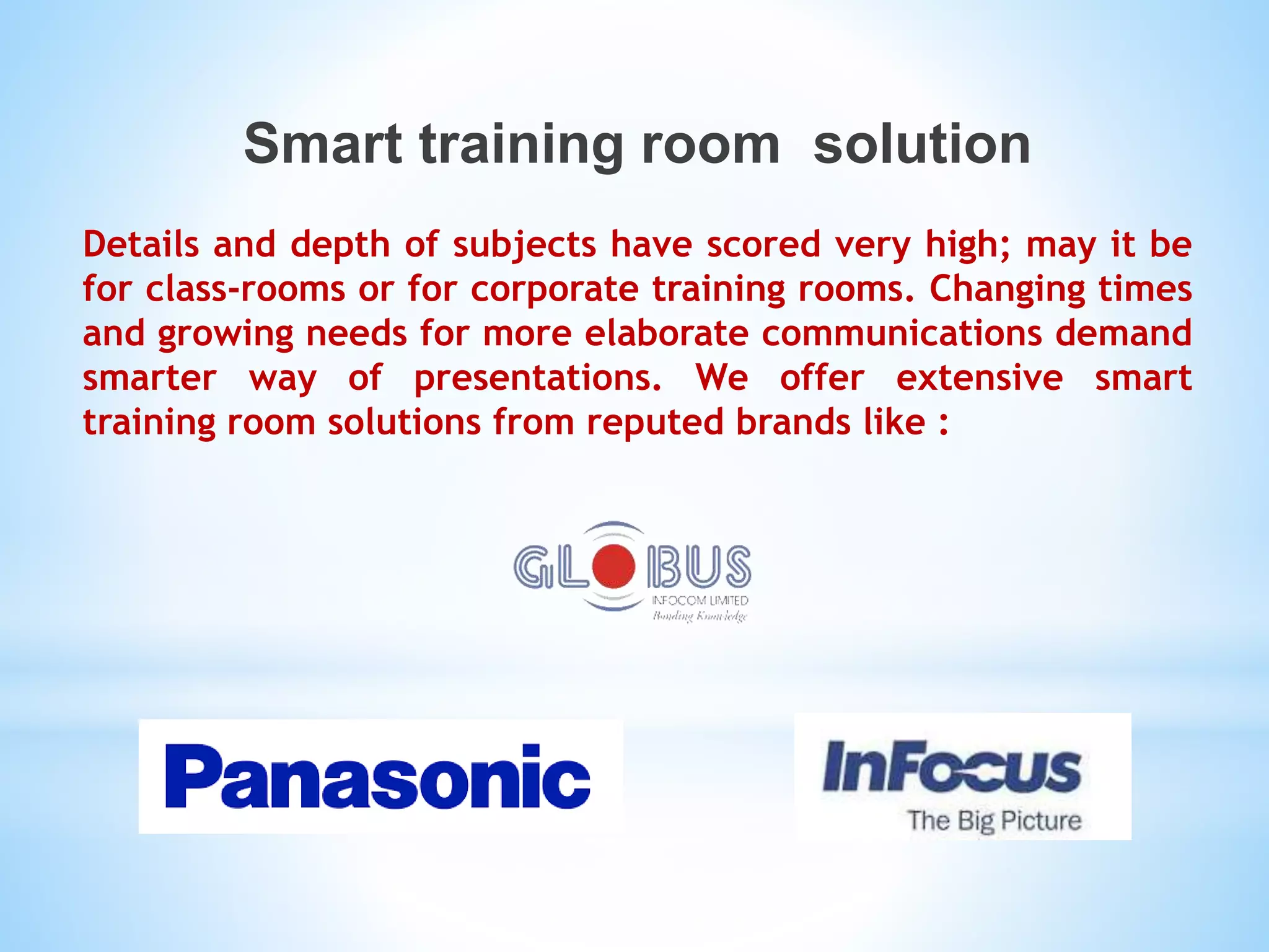 Smart training room solution
Details and depth of subjects have scored very high; may it be
for class-rooms or for corporate training rooms. Changing times
and growing needs for more elaborate communications demand
smarter way of presentations. We offer extensive smart
training room solutions from reputed brands like :
 