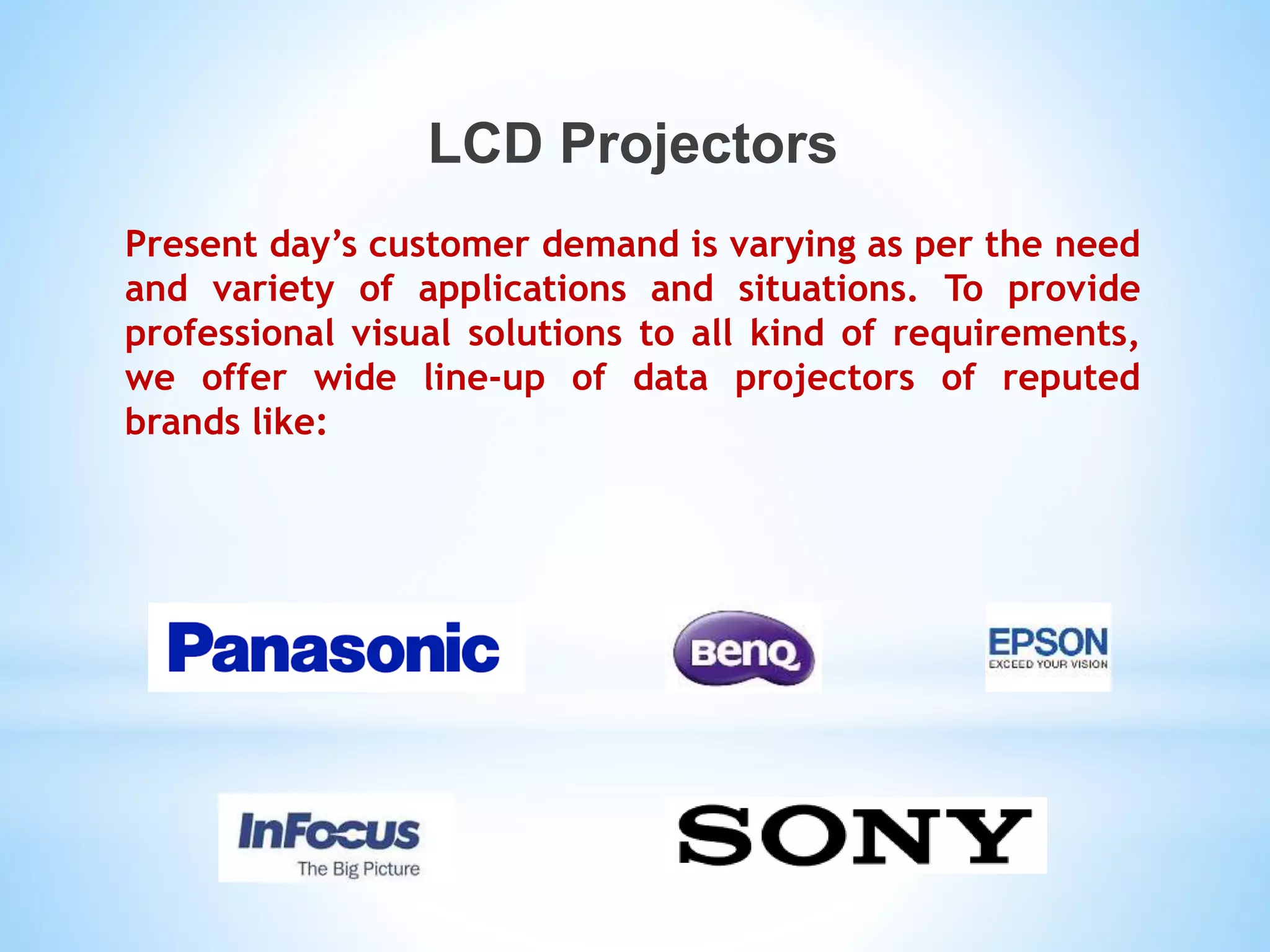 LCD Projectors
Present day’s customer demand is varying as per the need
and variety of applications and situations. To provide
professional visual solutions to all kind of requirements,
we offer wide line-up of data projectors of reputed
brands like:
 