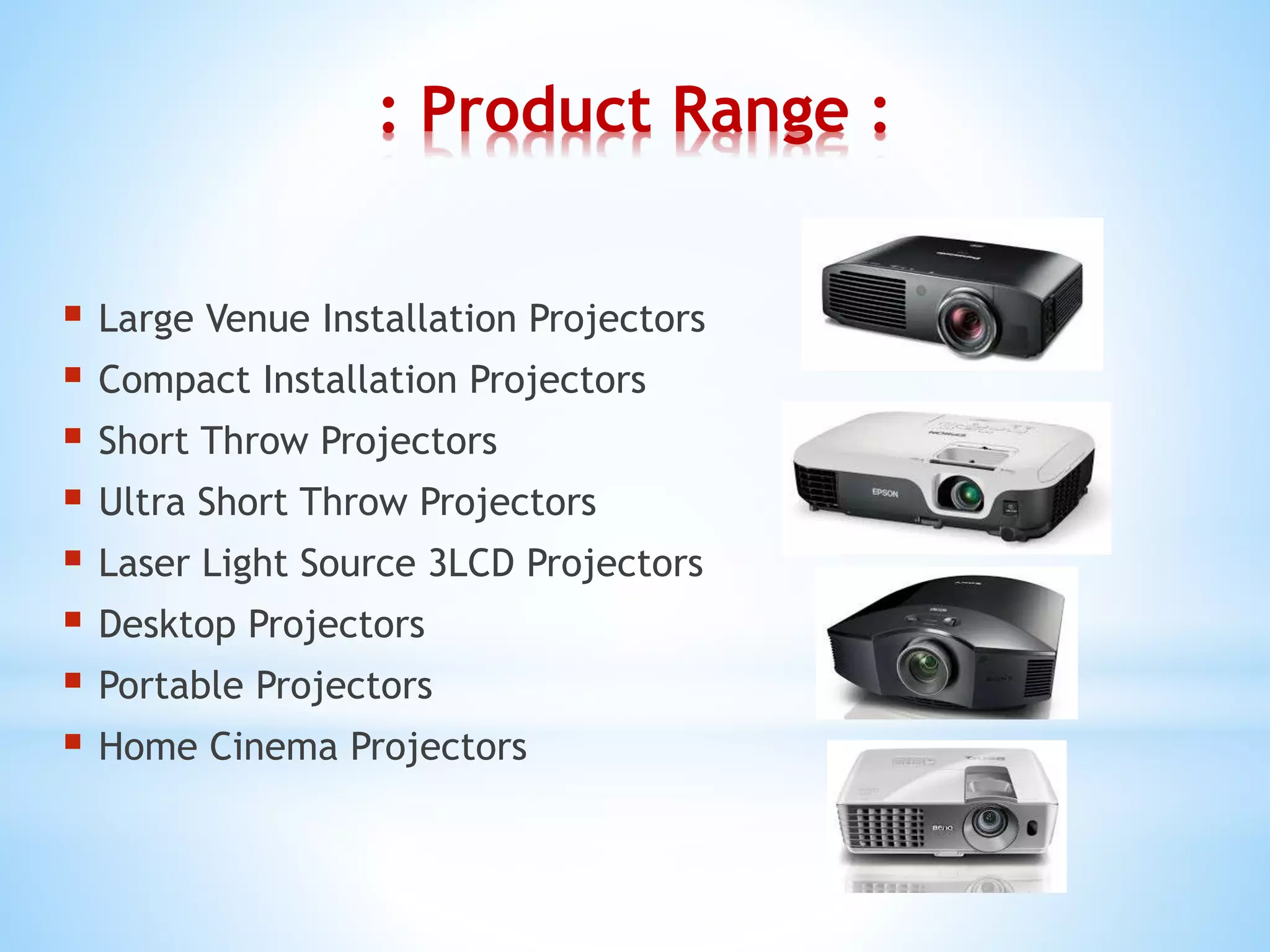 : Product Range :
 Large Venue Installation Projectors
 Compact Installation Projectors
 Short Throw Projectors
 Ultra Short Throw Projectors
 Laser Light Source 3LCD Projectors
 Desktop Projectors
 Portable Projectors
 Home Cinema Projectors
 