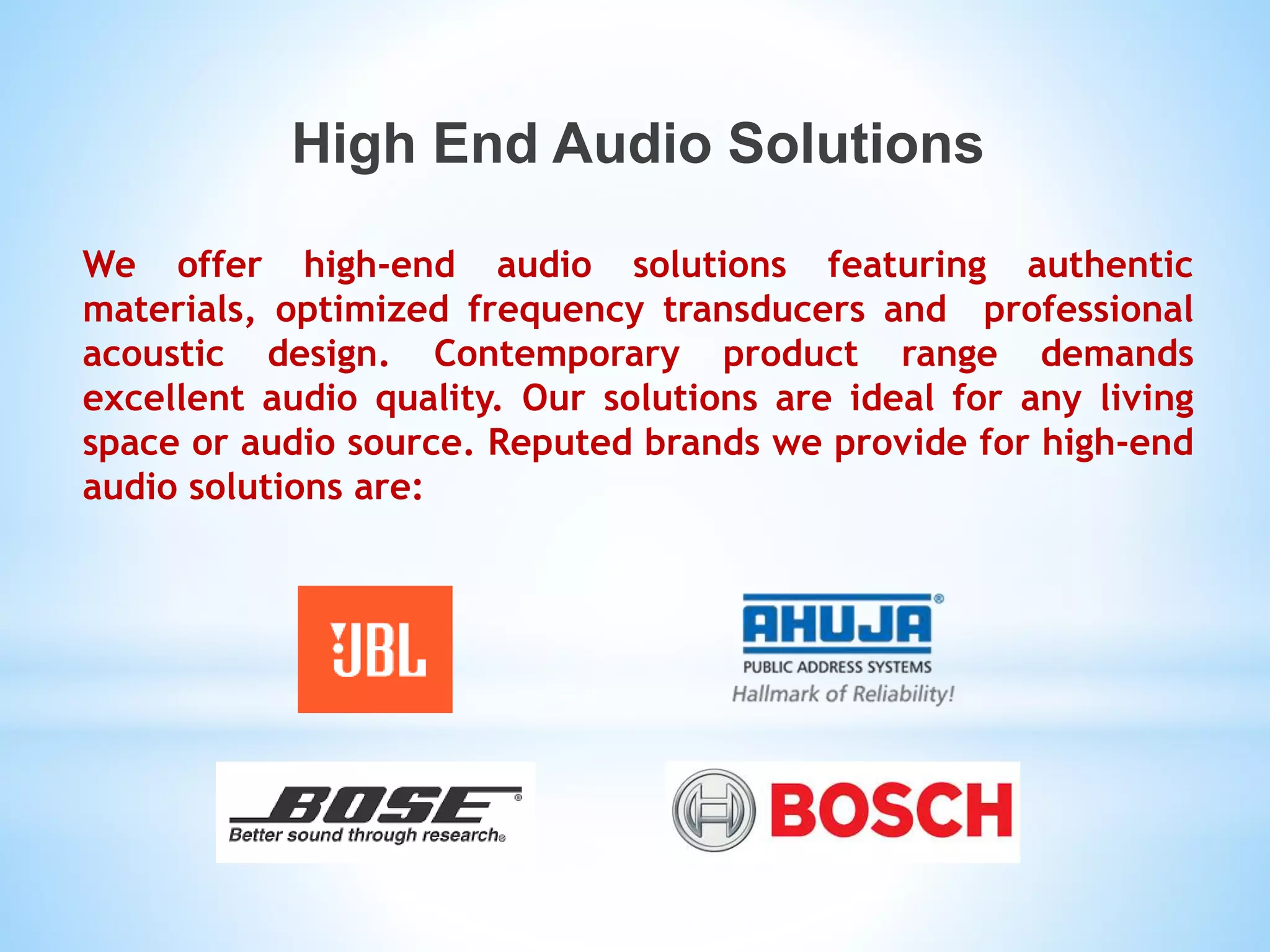 High End Audio Solutions
We offer high-end audio solutions featuring authentic
materials, optimized frequency transducers and professional
acoustic design. Contemporary product range demands
excellent audio quality. Our solutions are ideal for any living
space or audio source. Reputed brands we provide for high-end
audio solutions are:
 