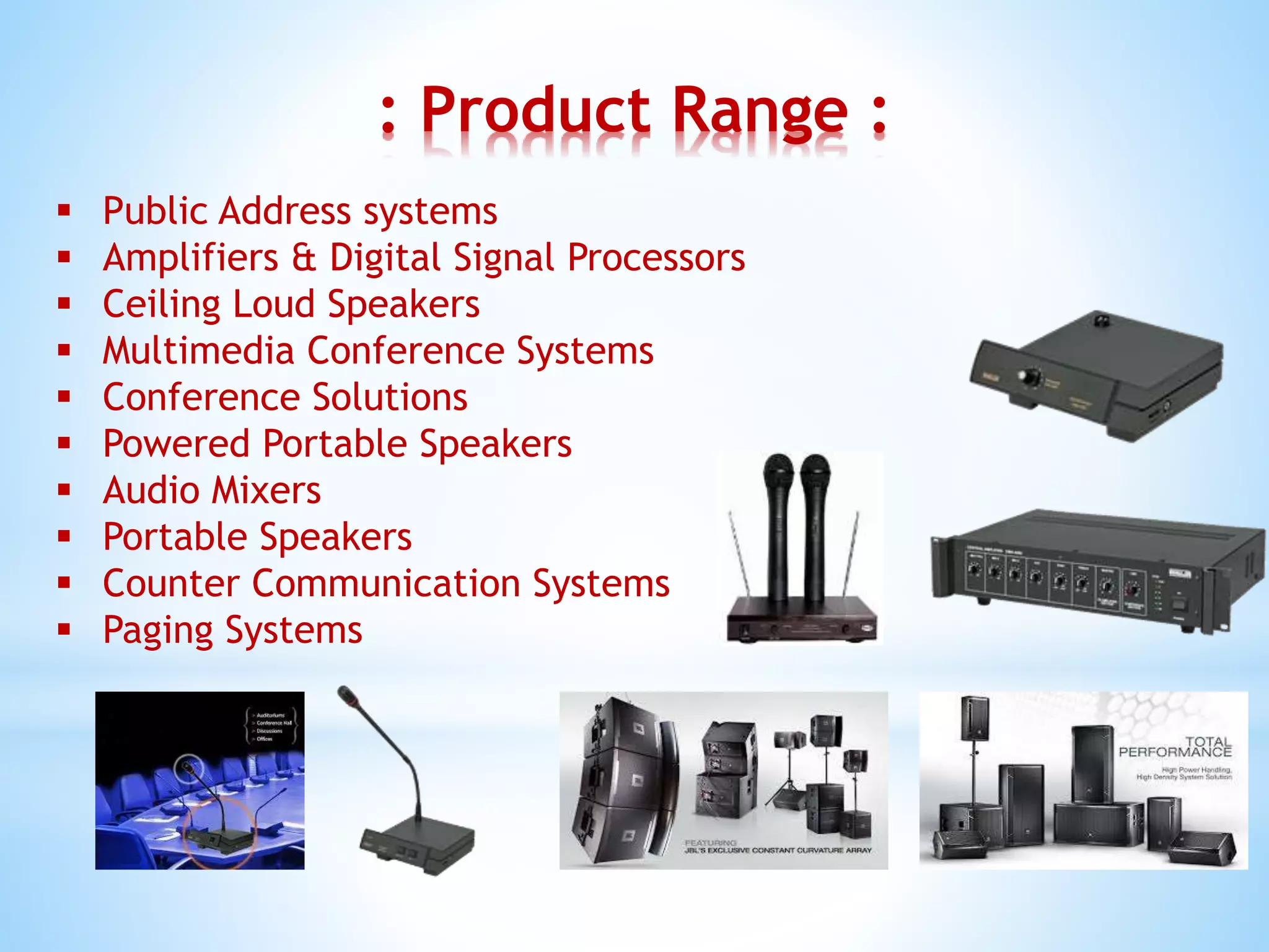 : Product Range :
 Public Address systems
 Amplifiers & Digital Signal Processors
 Ceiling Loud Speakers
 Multimedia Conference Systems
 Conference Solutions
 Powered Portable Speakers
 Audio Mixers
 Portable Speakers
 Counter Communication Systems
 Paging Systems
 