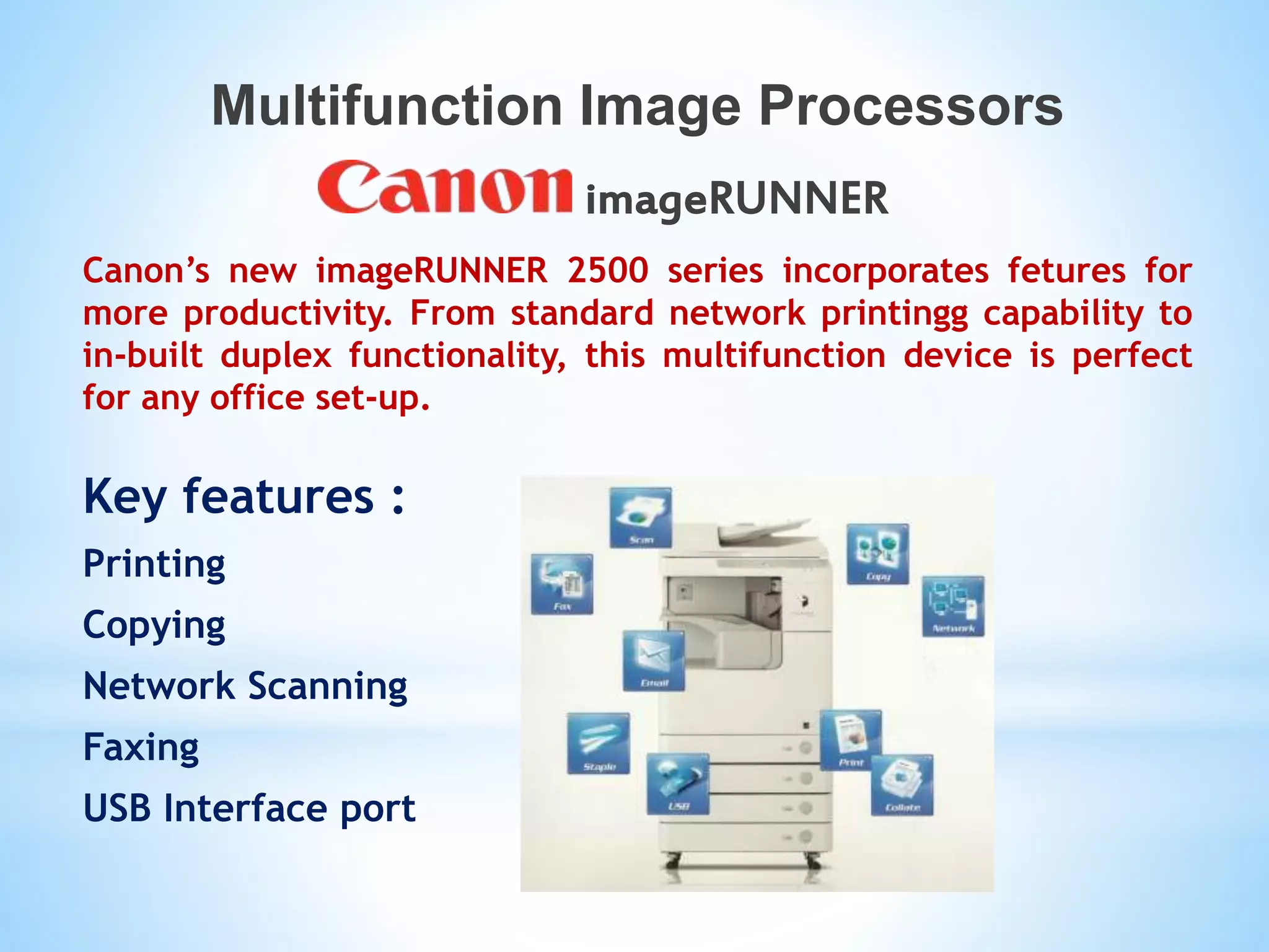 Multifunction Image Processors
imageRUNNER
Canon’s new imageRUNNER 2500 series incorporates fetures for
more productivity. From standard network printingg capability to
in-built duplex functionality, this multifunction device is perfect
for any office set-up.
Key features :
Printing
Copying
Network Scanning
Faxing
USB Interface port
 