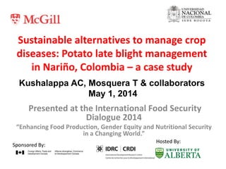Sustainable alternatives to manage crop
diseases: Potato late blight management
in Nariño, Colombia – a case study
Presented at the International Food Security
Dialogue 2014
“Enhancing Food Production, Gender Equity and Nutritional Security
in a Changing World.”
Sponsored By:
Hosted By:
Kushalappa AC, Mosquera T & collaborators
May 1, 2014
 