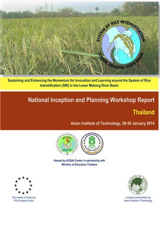 National Inception and Planning Workshop Report
Thailand
Asian Institute of Technology, 29-30 January 2014
Sustaining and Enhancing the Momentum for Innovation and Learning around the System of Rice
Intensification (SRI) in the Lower Mekong River Basin
This project is funded by
The European Union
A project implemented by
Asian Institute of Technology
Hosted by ACISAI Center in partnership with
Ministry of Education Thailand
 