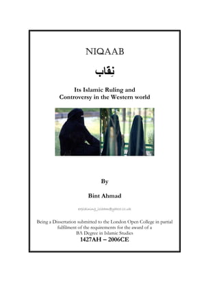 NIQAABNIQAABNIQAABNIQAAB
‫ب‬ َِ
Its Islamic Ruling and
Controversy in the Western world
By
Bint Ahmad
explaining_islaam@yahoo.co.uk
Being a Dissertation submitted to the London Open College in partial
fulfilment of the requirements for the award of a
BA Degree in Islamic Studies
1427AH – 2006CE
 