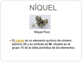 NÍQUEL
Níquel Puro
 El níquel es un elemento químico de número
atómico 28 y su símbolo es Ni, situado en el
grupo 10 de la tabla periódica de los elementos.
 