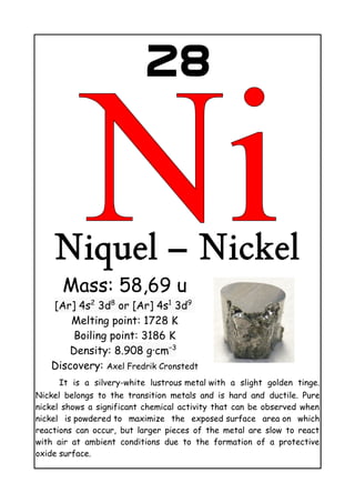 28
Niquel – Nickel
Mass: 58,69 u
[Ar] 4s2
3d8
or [Ar] 4s1
3d9
Melting point: 1728 K
Boiling point: 3186 K
Density: 8.908 g·cm−3
Discovery: Axel Fredrik Cronstedt
It is a silvery-white lustrous metal with a slight golden tinge.
Nickel belongs to the transition metals and is hard and ductile. Pure
nickel shows a significant chemical activity that can be observed when
nickel is powdered to maximize the exposed surface area on which
reactions can occur, but larger pieces of the metal are slow to react
with air at ambient conditions due to the formation of a protective
oxide surface.
 