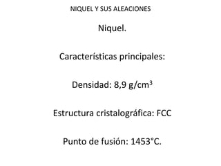 NIQUEL Y SUS ALEACIONES 
Niquel. 
Características principales: 
Densidad: 8,9 g/cm3 
Estructura cristalográfica: FCC 
Punto de fusión: 1453°C. 
 