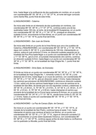 kms. hasta llegar a la confluencia de dos quebradas sin nombre, en un punto
con coordenadas 86° 05´ 36" W. y 11° 55´ 27" N., al norte del lugar conocido
como Santa Rita, punto final de este límite.

b) NIQUINOHOMO - Catarina

Se inicia este límite en el intersecto de dos quebradas sin nombres, con
coordenadas 86° 05´ 36" W. y 11° 57´ 27" N., continúa sobre una de las
quebradas hasta 100 mts. al norte, de la localidad El Guegüense, en un punto
con coordenadas 86° 05´ 06" W. y 11° 54´ 37" N., prosigue en dirección
sudeste 0.6 km. encontrando la línea férrea, en un punto con coordenadas 86°
05´ 04" W. y 11° 54´ 19" N, punto final del límite.

c) NIQUINOHOMO - San Juan de Oriente

Se inicia este límite en un punto de la línea férrea que une a los pueblos de
Catarina y NIQUINOHOMO, con coordenadas 86° 05´ 04" W. y 11° 54´ 19" N.,
sigue con rumbo S. 56° 00´ E. y una distancia de 100 mts. intersectando un
camino, sobre el cual continúa 2.3 kms. en dirección sudeste pasando por la
localidad de Pica Pica hasta llegar a un punto con coordenadas 86° 04´ 42" W.
y 11° 53´ 06" N., gira 0.2 km. al suroeste intersectando otro camino, continúa
en dirección sudeste 0.8 km. hasta llegar a un punto con coordenadas 86° 04´
36" W. y 11° 52´ 36" N., en la localidad de Hoja Chigüe No. 1, punto final del
límite.

d) NIQUINOHOMO - Diriá (Dpto. de Granada)

El límite se inicia en un punto con coordenadas 86° 04´ 36" W. y 11° 52´ 36" N.,
en la localidad de Hoja Chigüe No. 1, tomando rumbo S. 42° 00´ W. y una
distancia de 0.5 kms. hasta llegar a un cruce de caminos, con coordenadas 86°
04´ 50" W. y 11° 52´ 24" N., gira en dirección oeste 1.5 kms. hasta intersectar
los caminos que provienen de NIQUINOHOMO, continúa en dirección sudeste
1.5 km. sobre uno de los caminos hasta llegar a otro cruce de caminos en la
localidad de San Blas, de donde gira con los siguientes rumbos y distancias: S.
39° 00´ W. y 0.35 km., S. 75° 00´ W. y 0.5 Km., S. 33° 00´ E. y 0. 35 km., S. 41°
00´ W. y 0.5 km., S. 76° 00´ W. y 0.35 km. hasta intersectar el camino que
proviene de la localidad de La Curva hacia comarca El Arroyo, en un punto con
coordenadas 86° 05´ 24" W. y 11° 51´ 06" N., donde toma rumbo S. 05° 00´ W.
y 1.5 kms. hasta un punto con coordenadas 86° 05´ 19" W. y 11° 50´ 19" N,
punto final del límite.

e) NIQUINOHOMO - La Paz de Carazo (Dpto. de Carazo)

Se inicia en un punto con coordenadas 86° 05´ 19" W. y 11° 50´ 19" N., al
noreste de la localidad de San Pedro, continúa hacia el oeste 1 km. hasta
intersectar el camino que conduce al barrio Los Muñoz, en un punto con
coordenadas 86° 05´ 52" W. y 11° 50´ 17" N., sigue en dirección suroeste 0.5
kms. encontrando un punto sobre Quebrada Veracruz, con coordenadas 86°
05´ 58" W. y 11° 49´ 57" Ñ., continúa aguas arriba de ésta hasta su confluencia
con la quebrada La Muralla, punto final del límite.
 
