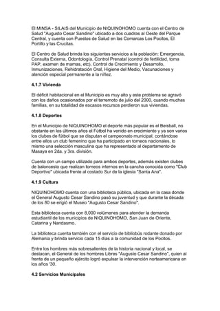 El MINSA - SILAIS del Municipio de NIQUINOHOMO cuenta con el Centro de
Salud "Augusto Cesar Sandino" ubicado a dos cuadras al Oeste del Parque
Central, y cuenta con Puestos de Salud en las Comarcas Los Pocitos, El
Portillo y las Crucitas.

El Centro de Salud brinda los siguientes servicios a la población: Emergencia,
Consulta Externa, Odontología, Control Prenatal (control de fertilidad, toma
PAP, examen de mamas, etc), Control de Crecimiento y Desarrollo,
Inmunizaciones, Rehidratación Oral, Higiene del Medio, Vacunaciones y
atención especial permanente a la niñez.

4.1.7 Vivienda

El déficit habitacional en el Municipio es muy alto y este problema se agravó
con los daños ocasionados por el terremoto de julio del 2000, cuando muchas
familias, en su totalidad de escasos recursos perdieron sus viviendas.

4.1.8 Deportes

En el Municipio de NIQUINOHOMO el deporte más popular es el Beisball, no
obstante en los últimos años el Fútbol ha venido en crecimiento y ya son varios
los clubes de fútbol que se disputan el campeonato municipal, contándose
entre ellos un club femenino que ha participado en torneos nacionales, lo
mismo una selección masculina que ha representado al departamento de
Masaya en 2da. y 3ra. división.

Cuenta con un campo utilizado para ambos deportes, además existen clubes
de baloncesto que realizan torneos internos en la cancha conocida como "Club
Deportivo" ubicada frente al costado Sur de la iglesia "Santa Ana".

4.1.9 Cultura

NIQUINOHOMO cuenta con una biblioteca pública, ubicada en la casa donde
el General Augusto Cesar Sandino pasó su juventud y que durante la década
de los 80 se erigió el Museo "Augusto Cesar Sandino".

Esta biblioteca cuenta con 8,000 volúmenes para atender la demanda
estudiantil de los municipios de NIQUINOHOMO, San Juan de Oriente,
Catarina y Nandasmo.

La biblioteca cuenta también con el servicio de bibliobús rodante donado por
Alemania y brinda servicio cada 15 días a la comunidad de los Pocitos.

Entre los hombres más sobresalientes de la historia nacional y local, se
destacan, el General de los hombres Libres "Augusto Cesar Sandino", quien al
frente de un pequeño ejército logró expulsar la intervención norteamericana en
los años '30.

4.2 Servicios Municipales
 