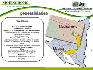 Universidad Nacional de Ingeniería Conservación Del Patrimonio NIQUINOHOMO Patrimonio nacional FICHA TECNICA Municipio:  NIQUINOHOMO Departamento:  Masaya Fundada El 19 de Febrero de 1870, a rango de Villa. Está ubicada a 40 Km. de Managua, capital de la capital de la República Sus Límites son:  Al Norte: El Municipio de Masaya. Al Sur:Los Municipios de Diría y la Paz de Carazo. Al Este: Los Municipios de Catarina y San Juan de Oriente. Al Oeste: Los Municipios de Masatepe y Nandasmo. Extensión Territorial 31.69 km2 Clima Es un clima fresco (sabana Tropical), su temperatura oscila entre 25° c. y 27° c. Población año 2000, la población fue de 15,916 habitantes . Masaya Niquinohomo 