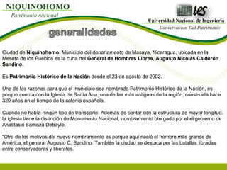 Universidad Nacional de Ingeniería Conservación Del Patrimonio NIQUINOHOMO Patrimonio nacional Ciudad de  Niquinohomo . Municipio del departamento de Masaya, Nicaragua, ubicada en la Meseta de los Pueblos es la cuna del  General de Hombres Libres ,  Augusto Nicolás Calderón Sandino . Es  Patrimonio Histórico de la Nación  desde el 23 de agosto de 2002. Una de las razones para que el municipio sea nombrado Patrimonio Histórico de la Nación, es porque cuenta con la Iglesia de Santa Ana, una de las más antiguas de la región, construida hace 320 años en el tiempo de la colonia española. Cuando no había ningún tipo de transporte. Además de contar con la estructura de mayor longitud, la iglesia tiene la distinción de Monumento Nacional, nombramiento otorgado por el el gobierno de Anastasio Somoza Debayle. “Otro de los motivos del nuevo nombramiento es porque aquí nació el hombre más grande de América, el general Augusto C. Sandino. También la ciudad se destaca por las batallas libradas entre conservadores y liberales. 