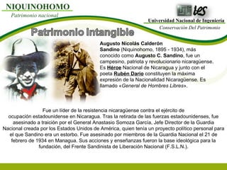 Universidad Nacional de Ingeniería Conservación Del Patrimonio NIQUINOHOMO Patrimonio nacional Augusto Nicolás Calderón Sandino  (Niquinohomo, 1895 - 1934), más conocido como  Augusto C. Sandino , fue un campesino, patriota y revolucionario nicaragüense. Es  Héroe  Nacional de Nicaragua y junto con el poeta  Rubén Darío  constituyen la máxima expresión de la Nacionalidad Nicaragüense. Es llamado « General de Hombres Libres ». Fue un líder de la resistencia nicaragüense contra el ejército de ocupación estadounidense en Nicaragua. Tras la retirada de las fuerzas estadounidenses, fue asesinado a traición por el General Anastasio Somoza García, Jefe Director de la Guardia Nacional creada por los Estados Unidos de América, quien tenía un proyecto político personal para el que Sandino era un estorbo. Fue asesinado por miembros de la Guardia Nacional el 21 de febrero de 1934 en Managua. Sus acciones y enseñanzas fueron la base ideológica para la fundación, del Frente Sandinista de Liberación Nacional (F.S.L.N.). 