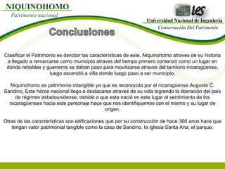 Universidad Nacional de Ingeniería Conservación Del Patrimonio NIQUINOHOMO Patrimonio nacional Clasificar el Patrimonio es denotar las características de este, Niquinohomo atraves de su historia a llegado a remarcarse como municipio atraves del tiempo primero comenzó como un lugar en donde rebeldes y guerreros se daban paso para movilizarse atraves del territorio nicaragüense, luego ascendió a villa donde luego paso a ser municipio. Niquinohomo es patrimonio intangible ya que es reconocida por el nicaragüense Auguste C. Sandino, Este héroe nacional llego a destacarse atraves de su vida logrando la liberación del país de régimen estadounidense, debido a que este nació en este lugar el sentimiento de los nicaragüenses hacia este personaje hace que nos identifiquemos con el mismo y su lugar de origen. Otras de las características son edificaciones que por su construcción de hace 300 anos hace que tengan valor patrimonial tangible como la casa de Sandino, la iglesia Santa Ana, el parque. 
