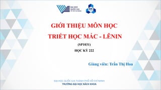 ĐẠI HỌC QUỐC GIA THÀNH PHỐ HỒ CHÍ MINH
TRƯỜNG ĐẠI HỌC BÁCH KHOA
GIỚI THIỆU MÔN HỌC
TRIẾT HỌC MÁC - LÊNIN
(SP1031)
HỌC KỲ 222
Giảng viên: Trần Thị Hoa
 