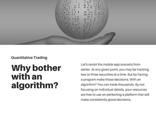 Whybother
withan
algorithm?
Let's revisit the mobile app scenario from
earlier. At any given point, you may be tracking
two or three securities at a time. But by having
a program make those decisions. With an
algorithm? You can trade thousands. By not
focusing on individual details, your resources
are free to use on perfecting a platform that will
make consistently good decisions.
QuantitativeTrading