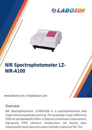 Overview
NIR Spectrophotometer LZ-NIR-A100 is a spectrophotometer with
single channel wavelength scanning. The wavelength range is 900 nm to
2500 nm and Bandwidth of 8nm. It features transmission measurement,
high-quality PTFE reference module.Users can directly store
measurement result data and custom methods in spectrum file. This
NIR Spectrophotometer LZ-
NIR-A100
www.labozon.com | info@labozon.com
 