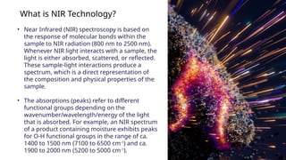 What is NIR Technology?
? Near Infrared (NIR) spectroscopy is based on
the response of molecular bonds within the
sample to NIR radiation (800 nm to 2500 nm).
Whenever NIR light interacts with a sample, the
light is either absorbed, scattered, or reflected.
These sample-light interactions produce a
spectrum, which is a direct representation of
the composition and physical properties of the
sample.
? The absorptions (peaks) refer to different
functional groups depending on the
wavenumber/wavelength/energy of the light
that is absorbed. For example, an NIR spectrum
of a product containing moisture exhibits peaks
for O-H functional groups in the range of ca.
1400 to 1500 nm (7100 to 6500 cm-1
) and ca.
1900 to 2000 nm (5200 to 5000 cm-1
).
 