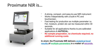 Proximate NIR is
- A strong, compact, and easy-to-use NIR instrument
- Works independently with a built-in PC and
touchscreen.
- Fast testing for production as multiple parameter i.e.
Fat, moisture, protein etc can be measured within 30
seconds.
- Suitable for all applications thanks to pre-calibrated
applications & AUTOCAL.
- No sample preparation, no chemicals required, no
additional running costs
In short, the Proximate NIR delivers analytical level
results of multiple parameters in a matter of seconds.
 