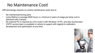 No Maintenance Cost!
NIR technology requires no routine maintenance costs due to:
- No mechanical/moving parts
- Lamp lifetime is average 9000 hours i.e. minimum 2 years of usage per lamp (unit is
delivered with 2 lamps)
- No external PC is required as unit is built in with Windows 10 PC, and also touchscreen
- CWTC service team is available in Lahore to support with regards to calibration
development and optimization at any time.
 