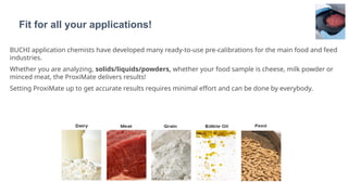 BUCHI application chemists have developed many ready-to-use pre-calibrations for the main food and feed
industries.
Whether you are analyzing, solids/liquids/powders, whether your food sample is cheese, milk powder or
minced meat, the ProxiMate delivers results!
Setting ProxiMate up to get accurate results requires minimal effort and can be done by everybody.
Fit for all your applications!
 