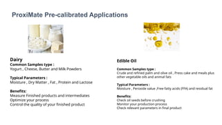 ProxiMate Pre-calibrated Applications
Dairy
Common Samples type :
Yogurt , Cheese, Butter and Milk Powders
Typical Parameters :
Moisture , Dry Matter , Fat , Protein and Lactose
Benefits:
Measure Finished products and intermediates
Optimize your process
Control the quality of your finished product
Edible Oil
Common Samples type :
Crude and refined palm and olive oil , Press cake and meals plus
other vegetable oils and animal fats
Typical Parameters :
Moisture , Peroxide value ,Free fatty acids (FFA) and residual fat
Benefits:
Check oil seeds before crushing
Monitor your production process
Check relevant parameters in final product
 