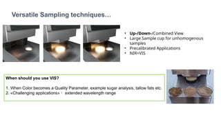 Versatile Sampling techniques…
• Up-/Down-/Combined View
• Large Sample cup for unhomogenous
samples
• Precalibrated Applications
• NIR+VIS
When should you use VIS?
1. When Color becomes a Quality Parameter, example sugar analysis, tallow fats etc.
2. «Challenging applications» extended wavelength range
 