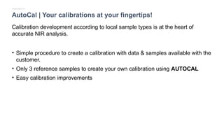 AutoCal | Your calibrations at your fingertips!
Calibration development according to local sample types is at the heart of
accurate NIR analysis.
• Simple procedure to create a calibration with data & samples available with the
customer.
• Only 3 reference samples to create your own calibration using AUTOCAL
• Easy calibration improvements
Applicative Fit
 
