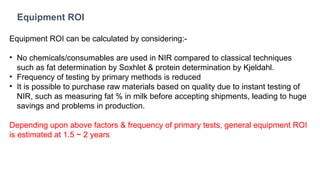 Equipment ROI
Equipment ROI can be calculated by considering:-
• No chemicals/consumables are used in NIR compared to classical techniques
such as fat determination by Soxhlet & protein determination by Kjeldahl.
• Frequency of testing by primary methods is reduced
• It is possible to purchase raw materials based on quality due to instant testing of
NIR, such as measuring fat % in milk before accepting shipments, leading to huge
savings and problems in production.
Depending upon above factors & frequency of primary tests, general equipment ROI
is estimated at 1.5 ~ 2 years
 