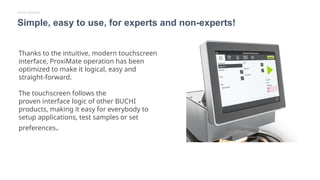 Thanks to the intuitive, modern touchscreen
interface, ProxiMate operation has been
optimized to make it logical, easy and
straight-forward.
The touchscreen follows the
proven interface logic of other BUCHI
products, making it easy for everybody to
setup applications, test samples or set
preferences.
Simple, easy to use, for experts and non-experts!
Simple Operation
 