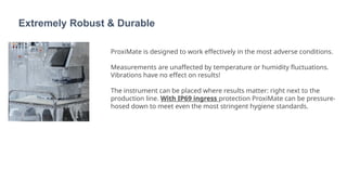 Extremely Robust & Durable
ProxiMate is designed to work effectively in the most adverse conditions.
Measurements are unaffected by temperature or humidity fluctuations.
Vibrations have no effect on results!
The instrument can be placed where results matter: right next to the
production line. With IP69 ingress protection ProxiMate can be pressure-
hosed down to meet even the most stringent hygiene standards.
 