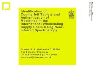 Identification of Counterfeit Tablets and Authentication of Medicines in the International Wholesaling Supply Chain Using Near-infrared Spectroscopy S. Assi. R. A. Watt and A.C. Moffat The School of Pharmacy 29/39 Brunswick Square, London. [email_address] 