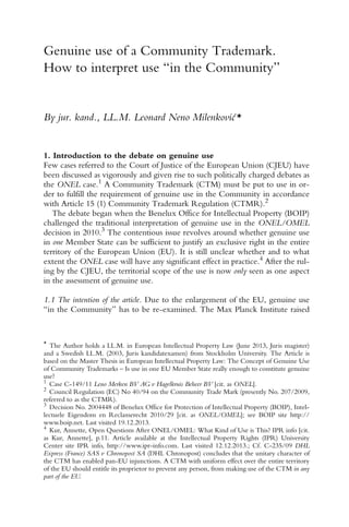 586 L. N. Milenkoviæ
Genuine use of a Community Trademark.
How to interpret use “in the Community”
By jur. kand., LL.M. Leonard Neno Milenkoviæ*
1. Introduction to the debate on genuine use
Few cases referred to the Court of Justice of the European Union (CJEU) have
been discussed as vigorously and given rise to such politically charged debates as
the ONEL case.1 A Community Trademark (CTM) must be put to use in or-
der to fulfill the requirement of genuine use in the Community in accordance
with Article 15 (1) Community Trademark Regulation (CTMR).2
The debate began when the Benelux Office for Intellectual Property (BOIP)
challenged the traditional interpretation of genuine use in the ONEL/OMEL
decision in 2010.3
The contentious issue revolves around whether genuine use
in one Member State can be sufficient to justify an exclusive right in the entire
territory of the European Union (EU). It is still unclear whether and to what
extent the ONEL case will have any significant effect in practice.4
After the rul-
ing by the CJEU, the territorial scope of the use is now only seen as one aspect
in the assessment of genuine use.
1.1 The intention of the article. Due to the enlargement of the EU, genuine use
“in the Community” has to be re-examined. The Max Planck Institute raised
1 Case C-149/11 Leno Merken BV AG v Hagelkruis Beheer BV [cit. as ONEL].
2 Council Regulation (EC) No 40/94 on the Community Trade Mark (presently No. 207/2009,
referred to as the CTMR).
3 Decision No. 2004448 of Benelux Office for Protection of Intellectual Property (BOIP), Intel-
lectuele Eigendom en Reclamerecht 2010/29 [cit. as ONEL/OMEL]; see BOIP site http://
www.boip.net. Last visited 19.12.2013.
4
Kur, Annette, Open Questions After ONEL/OMEL: What Kind of Use is This? IPR info [cit.
as Kur, Annette], p.11. Article available at the Intellectual Property Rights (IPR) University
Center site IPR info, http://www.ipr-info.com. Last visited 12.12.2013.; Cf. C-235/09 DHL
Express (France) SAS v Chronopost SA (DHL Chronopost) concludes that the unitary character of
the CTM has enabled pan-EU injunctions. A CTM with uniform effect over the entire territory
of the EU should entitle its proprietor to prevent any person, from making use of the CTM in any
part of the EU.
* The Author holds a LL.M. in European Intellectual Property Law (June 2013, Juris magister)
and a Swedish LL.M. (2003, Juris kandidatexamen) from Stockholm University. The Article is
based on the Master Thesis in European Intellectual Property Law: The Concept of Genuine Use
of Community Trademarks – Is use in one EU Member State really enough to constitute genuine
use?
 