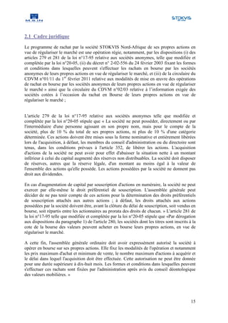 2.1 Cadre juridique

Le programme de rachat par la société STOKVIS Nord-Afrique de ses propres actions en
vue de régulariser le marché est une opération régie, notamment, par les dispositions (i) des
articles 279 et 281 de la loi n°17-95 relative aux sociétés anonymes, telle que modifiée et
complétée par la loi n°20-05, (ii) du décret n° 2-02-556 du 24 février 2003 fixant les formes
et conditions dans lesquelles peuvent s'effectuer les rachats en bourse par les sociétés
anonymes de leurs propres actions en vue de régulariser le marché, et (iii) de la circulaire du
CDVM n°01/11 du 1er février 2011 relative aux modalités de mise en œuvre des opérations
de rachat en bourse par les sociétés anonymes de leurs propres actions en vue de régulariser
le marché » ainsi que la circulaire du CDVM n°02/03 relative à l’information exigée des
sociétés cotées à l’occasion du rachat en Bourse de leurs propres actions en vue de
régulariser le marché ;


L'article 279 de la loi n°17-95 relative aux sociétés anonymes telle que modifiée et
complétée par la loi n°20-05 stipule que « La société ne peut posséder, directement ou par
l'intermédiaire d'une personne agissant en son propre nom, mais pour le compte de la
société, plus de 10 % du total de ses propres actions, ni plus de 10 % d'une catégorie
déterminée. Ces actions doivent être mises sous la forme nominative et entièrement libérées
lors de l'acquisition, à défaut, les membres du conseil d'administration ou du directoire sont
tenus, dans les conditions prévues à l'article 352, de libérer les actions. L'acquisition
d'actions de la société ne peut avoir pour effet d'abaisser la situation nette à un montant
inférieur à celui du capital augmenté des réserves non distribuables. La société doit disposer
de réserves, autres que la réserve légale, d'un montant au moins égal à la valeur de
l'ensemble des actions qu'elle possède. Les actions possédées par la société ne donnent pas
droit aux dividendes.

En cas d'augmentation de capital par souscription d'actions en numéraire, la société ne peut
exercer par elle-même le droit préférentiel de souscription. L'assemblée générale peut
décider de ne pas tenir compte de ces actions pour la détermination des droits préférentiels
de souscription attachés aux autres actions ; à défaut, les droits attachés aux actions
possédées par la société doivent être, avant la clôture du délai de souscription, soit vendus en
bourse, soit répartis entre les actionnaires au prorata des droits de chacun. » L'article 281 de
la loi n°17-95 telle que modifiée et complétée par la loi n°20-05 stipule que «Par dérogation
aux dispositions du paragraphe 1) de l'article 280, les sociétés dont les titres sont inscrits à la
cote de la bourse des valeurs peuvent acheter en bourse leurs propres actions, en vue de
régulariser le marché.

A cette fin, l'assemblée générale ordinaire doit avoir expressément autorisé la société à
opérer en bourse sur ses propres actions. Elle fixe les modalités de l'opération et notamment
les prix maximum d'achat et minimum de vente, le nombre maximum d'actions à acquérir et
le délai dans lequel l'acquisition doit être effectuée. Cette autorisation ne peut être donnée
pour une durée supérieure à dix-huit mois. Les formes et conditions dans lesquelles peuvent
s'effectuer ces rachats sont fixées par l'administration après avis du conseil déontologique
des valeurs mobilières. »




                                                                                                15
 