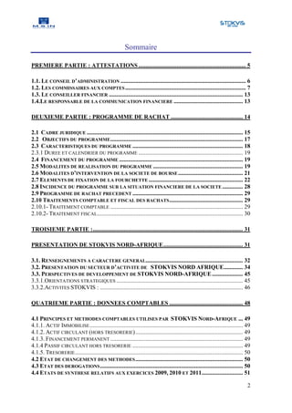 Sommaire

PREMIERE PARTIE : ATTESTATIONS ......................................................................... 5

1.1. LE CONSEIL D’ADMINISTRATION ..................................................................................... 6
1.2. LES COMMISSAIRES AUX COMPTES .................................................................................. 7
1.3. LE CONSEILLER FINANCIER ........................................................................................... 13
1.4.LE RESPONSABLE DE LA COMMUNICATION FINANCIERE ............................................... 13

DEUXIEME PARTIE : PROGRAMME DE RACHAT ................................................. 14

2.1 CADRE JURIDIQUE .......................................................................................................... 15
2.2 OBJECTIFS DU PROGRAMME .......................................................................................... 17
2.3 CARACTERISTIQUES DU PROGRAMME ........................................................................... 18
2.3.1 DUREE ET CALENDRIER DU PROGRAMME ....................................................................... 19
2.4 FINANCEMENT DU PROGRAMME .................................................................................... 19
2.5 MODALITES DE REALISATION DU PROGRAMME ............................................................. 19
2.6 MODALITES D’INTERVENTION DE LA SOCIETE DE BOURSE ............................................ 21
2.7 ELEMENTS DE FIXATION DE LA FOURCHETTE ................................................................ 22
2.8 INCIDENCE DU PROGRAMME SUR LA SITUATION FINANCIERE DE LA SOCIETE .............. 28
2.9 PROGRAMME DE RACHAT PRECEDENT ........................................................................... 29
2.10 TRAITEMENTS COMPTABLE ET FISCAL DES RACHATS .................................................. 29
2.10.1- TRAITEMENT COMPTABLE .......................................................................................... 29
2.10.2- TRAITEMENT FISCAL................................................................................................... 30

TROISIEME PARTIE : ...................................................................................................... 31

PRESENTATION DE STOKVIS NORD-AFRIQUE ...................................................... 31

3.1. RENSEIGNEMENTS A CARACTERE GENERAL.................................................................. 32
3.2. PRESENTATION DU SECTEUR D’ACTIVITE DE STOKVIS NORD AFRIQUE............. 34
3.3. PERSPECTIVES DE DEVELOPPEMENT DE STOKVIS NORD-AFRIQUE ..................... 45
3.3.1.ORIENTATIONS STRATEGIQUES ...................................................................................... 45
3.3.2.ACTIVITES STOKVIS : ................................................................................................. 46

QUATRIEME PARTIE : DONNEES COMPTABLES .................................................. 48

4.1 PRINCIPES ET METHODES COMPTABLES UTILISES PAR STOKVIS NORD-AFRIQUE ... 49
4.1.1. ACTIF IMMOBILISE ........................................................................................................ 49
4.1.2. ACTIF CIRCULANT (HORS TRESORERIE) ......................................................................... 49
4.1.3. FINANCEMENT PERMANENT .......................................................................................... 49
4.1.4 PASSIF CIRCULANT HORS TRESORERIE ........................................................................... 49
4.1.5. TRESORERIE .................................................................................................................. 50
4.2 ETAT DE CHANGEMENT DES METHODES ......................................................................... 50
4.3 ETAT DES DEROGATIONS ................................................................................................. 50
4.4 ETATS DE SYNTHESE RELATIFS AUX EXERCICES 2009, 2010 ET 2011 ............................ 51

                                                                                                                                     2
 