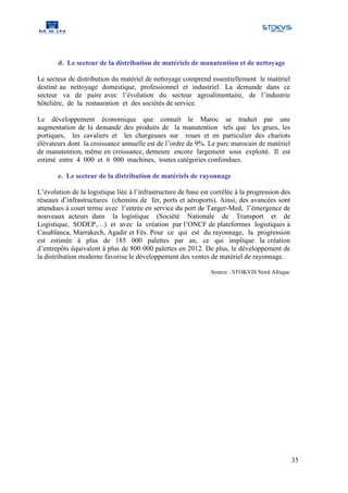 d. Le secteur de la distribution de matériels de manutention et de nettoyage

Le secteur de distribution du matériel de nettoyage comprend essentiellement le matériel
destiné au nettoyage domestique, professionnel et industriel. La demande dans ce
secteur va de paire avec l’évolution du secteur agroalimentaire, de l’industrie
hôtelière, de la restauration et des sociétés de service.

Le développement économique que connaît le Maroc se traduit par une
augmentation de la demande des produits de la manutention tels que les grues, les
portiques, les cavaliers et les chargeuses sur roues et en particulier des chariots
élévateurs dont la croissance annuelle est de l’ordre de 9%. Le parc marocain de matériel
de manutention, même en croissance, demeure encore largement sous exploité. Il est
estimé entre 4 000 et 6 000 machines, toutes catégories confondues.

       e. Le secteur de la distribution de matériels de rayonnage

L’évolution de la logistique liée à l’infrastructure de base est corrélée à la progression des
réseaux d’infrastructures (chemins de fer, ports et aéroports). Ainsi, des avancées sont
attendues à court terme avec l’entrée en service du port de Tanger-Med, l’émergence de
nouveaux acteurs dans la logistique (Société Nationale de Transport et de
Logistique, SODEP,…) et avec la création par l’ONCF de plateformes logistiques à
Casablanca, Marrakech, Agadir et Fès. Pour ce qui est du rayonnage, la progression
est estimée à plus de 185 000 palettes par an, ce qui implique la création
d’entrepôts équivalent à plus de 800 000 palettes en 2012. De plus, le développement de
la distribution moderne favorise le développement des ventes de matériel de rayonnage.

                                                                Source : STOKVIS Nord Afrique




                                                                                                 35
 