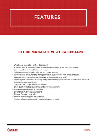NIRAD
FEATURES
Web-based access to a unified dashboard
Provides central administration of networks,equipment, applications and users
Lets you define policies that we implement 
Only management data is collected not corporate data
Have visibility of your entire Managed Wi-Fi Cloud network with one dashboard.
Easy to use interface eliminates costly training or additional staff.
Reporting lets you assess the usage and performance of your solution and adjust as required
to optimize user experience.
Corporate data stays secure and private.
Enjoy 100% remote provisioning and cloud management.
Provision network devices remotely.
Enroll the CPE through dashboard.
Remote Firmware upgrade.
Remote monitoring and Visualization.
Manage all your customers through single pane of glass.
CLOUD MANAGED WI-FI DASHBOARD
 