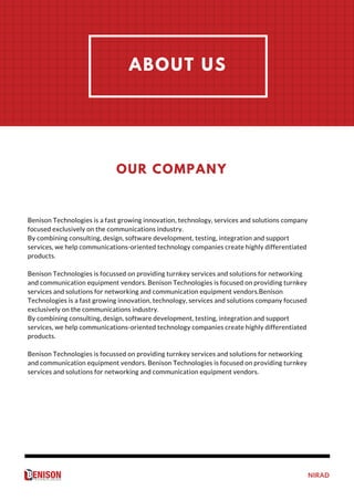 NIRAD
OUR
PERFORMANCE
ABOUT US
Benison Technologies is a fast growing innovation, technology, services and solutions company
focused exclusively on the communications industry.
By combining consulting, design, software development, testing, integration and support
services, we help communications-oriented technology companies create highly differentiated
products.
Benison Technologies is focussed on providing turnkey services and solutions for networking
and communication equipment vendors. Benison Technologies is focused on providing turnkey
services and solutions for networking and communication equipment vendors.Benison
Technologies is a fast growing innovation, technology, services and solutions company focused
exclusively on the communications industry.
By combining consulting, design, software development, testing, integration and support
services, we help communications-oriented technology companies create highly differentiated
products.
Benison Technologies is focussed on providing turnkey services and solutions for networking
and communication equipment vendors. Benison Technologies is focused on providing turnkey
services and solutions for networking and communication equipment vendors.
OUR COMPANY
 