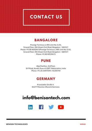 NIRADBENISON TECHNOLOGIES
OUR
PERFORMANCE
CONTACT US
Prestige Terminus 2, #09, Unit No. G-01,
Ground Floor, Old-Airport Exit Road, Bangalore - 560 017
Phone:+91 80 40939673Prestige Terminus 2, #09, Unit No. G-01,
Ground Floor, Old-Airport Exit Road, Bangalore - 560 017
Phone:+91 80 40939673
BANGALORE
Abja Pavillion, 3rd Floor,
D P Road, Aundh, Pune-411007, Maharashtra, India
Phone:+91 20 25897044 / 41209744
PUNE
Kronstadter Straße 4,
81677 München (Munich) Germany
GERMANY
info@benisontech.com
 
